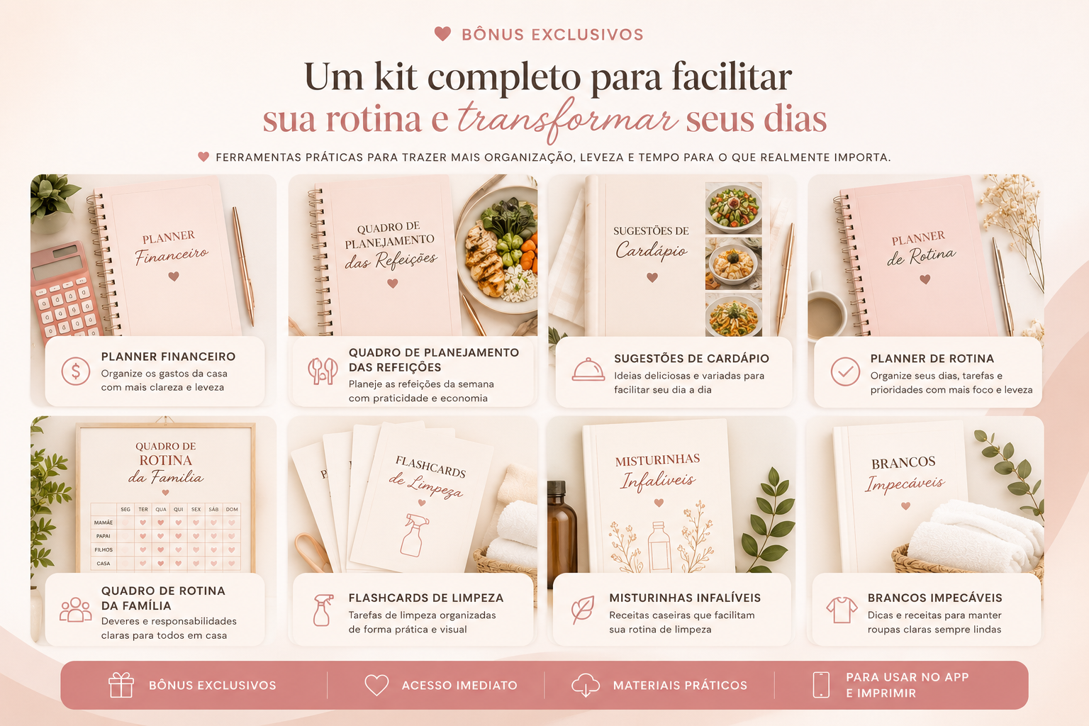 Coleção completa de bônus: Planner Financeiro, Planejamento das Refeições, Sugestões de Cardápio, Planner de Rotina, Rotina da Família, Flashcards de Limpeza, Misturinhas Infalíveis e Brancos Impecáveis